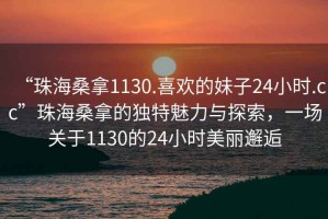“珠海桑拿1130.喜歡的妹子24小時.cc”珠海桑拿的獨特魅力與探索，一場關(guān)于1130的24小時美麗邂逅