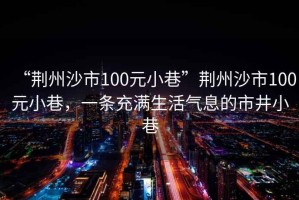 “荊州沙市100元小巷”荊州沙市100元小巷，一條充滿生活氣息的市井小巷