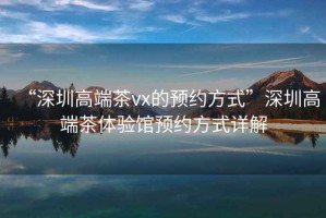 “深圳高端茶vx的預(yù)約方式”深圳高端茶體驗館預(yù)約方式詳解