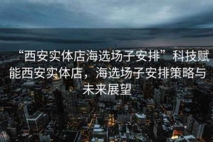 “西安實(shí)體店海選場(chǎng)子安排”科技賦能西安實(shí)體店，海選場(chǎng)子安排策略與未來展望