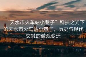 “天水市火車站小巷子”科技之光下的天水市火車站小巷子，歷史與現(xiàn)代交融的微觀變遷