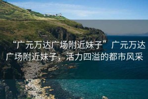 “廣元萬達(dá)廣場(chǎng)附近妹子”廣元萬達(dá)廣場(chǎng)附近妹子，活力四溢的都市風(fēng)采