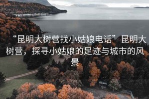 “昆明大樹營(yíng)找小姑娘電話”昆明大樹營(yíng)，探尋小姑娘的足跡與城市的風(fēng)景