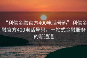 “利信金融官方400電話號(hào)碼”利信金融官方400電話號(hào)碼，一站式金融服務(wù)的新通道