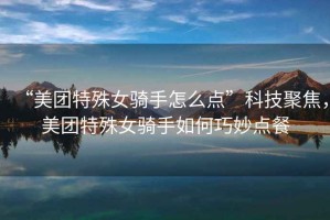 “美團(tuán)特殊女騎手怎么點(diǎn)”科技聚焦，美團(tuán)特殊女騎手如何巧妙點(diǎn)餐