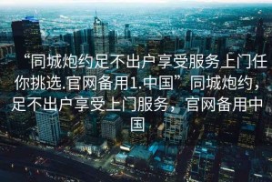 “同城炮約足不出戶享受服務(wù)上門任你挑選.官網(wǎng)備用1.中國”同城炮約，足不出戶享受上門服務(wù)，官網(wǎng)備用中國
