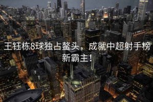 王鈺棟8球獨(dú)占鰲頭，成就中超射手榜新霸主！