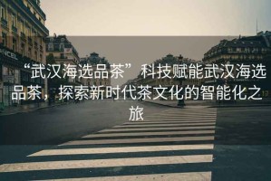 “武漢海選品茶”科技賦能武漢海選品茶，探索新時(shí)代茶文化的智能化之旅