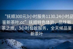 “撫順300元3小時(shí)服務(wù)1130.24小時(shí)品鑒新茶葉.cc”撫順特色體驗(yàn)，品味新茶之旅，3小時(shí)極致服務(wù)，全天候品鑒新茶葉