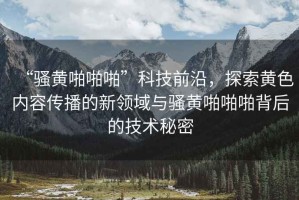 “騷黃啪啪啪”科技前沿，探索黃色內(nèi)容傳播的新領(lǐng)域與騷黃啪啪啪背后的技術(shù)秘密