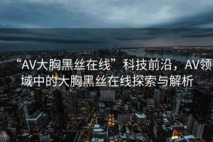 “AV大胸黑絲在線”科技前沿，AV領(lǐng)域中的大胸黑絲在線探索與解析