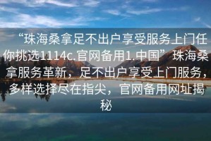 “珠海桑拿足不出戶享受服務(wù)上門任你挑選1114c.官網(wǎng)備用1.中國”珠海桑拿服務(wù)革新，足不出戶享受上門服務(wù)，多樣選擇盡在指尖，官網(wǎng)備用網(wǎng)址揭秘