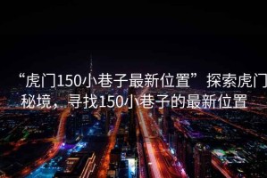 “虎門150小巷子最新位置”探索虎門秘境，尋找150小巷子的最新位置