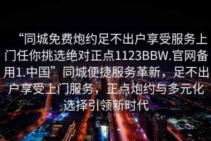 “同城免費(fèi)炮約足不出戶(hù)享受服務(wù)上門(mén)任你挑選絕對(duì)正點(diǎn)1123BBW.官網(wǎng)備用1.中國(guó)”同城便捷服務(wù)革新，足不出戶(hù)享受上門(mén)服務(wù)，正點(diǎn)炮約與多元化選擇引領(lǐng)新時(shí)代