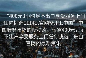 “400元3小時足不出戶享受服務(wù)上門任你挑選1114d.官網(wǎng)備用1.中國”中國服務(wù)市場的新動態(tài)，僅需400元，足不出戶享受服務(wù)上門任你挑選—來自官網(wǎng)的最新資訊