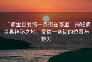 “紫金縣愛情一條街在哪里”揭秘紫金縣神秘之地，愛情一條街的位置與魅力