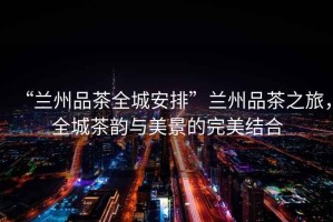 “蘭州品茶全城安排”蘭州品茶之旅，全城茶韻與美景的完美結合