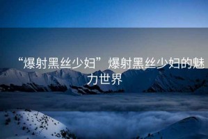 “爆射黑絲少婦”爆射黑絲少婦的魅力世界