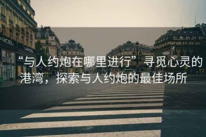 “與人約炮在哪里進(jìn)行”尋覓心靈的港灣，探索與人約炮的最佳場所