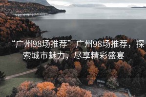 “廣州98場(chǎng)推薦”廣州98場(chǎng)推薦，探索城市魅力，盡享精彩盛宴