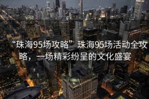 “珠海95場攻略”珠海95場活動全攻略，一場精彩紛呈的文化盛宴