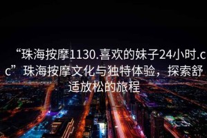 “珠海按摩1130.喜歡的妹子24小時(shí).cc”珠海按摩文化與獨(dú)特體驗(yàn)，探索舒適放松的旅程