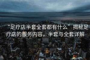 “足療店半套全套都有什么”揭秘足療店的服務(wù)內(nèi)容，半套與全套詳解