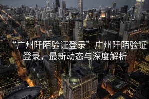 “廣州阡陌驗(yàn)證登錄”廣州阡陌驗(yàn)證登錄，最新動(dòng)態(tài)與深度解析