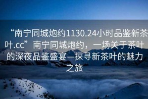 “南寧同城炮約1130.24小時品鑒新茶葉.cc”南寧同城炮約，一場關(guān)于茶葉的深夜品鑒盛宴—探尋新茶葉的魅力之旅