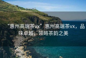 “惠州高端茶vx”惠州高端茶vx，品味卓越，領(lǐng)略茶韻之美
