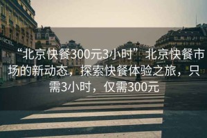 “北京快餐300元3小時”北京快餐市場的新動態(tài)，探索快餐體驗之旅，只需3小時，僅需300元