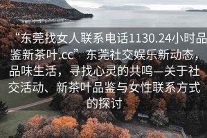 “東莞找女人聯(lián)系電話1130.24小時品鑒新茶葉.cc”東莞社交娛樂新動態(tài)，品味生活，尋找心靈的共鳴—關(guān)于社交活動、新茶葉品鑒與女性聯(lián)系方式的探討