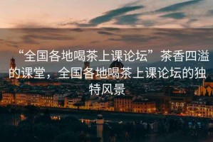 “全國各地喝茶上課論壇”茶香四溢的課堂，全國各地喝茶上課論壇的獨特風(fēng)景