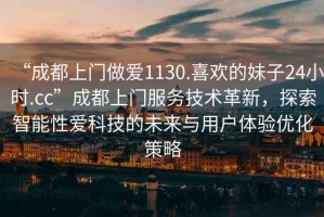 “成都上門(mén)做愛(ài)1130.喜歡的妹子24小時(shí).cc”成都上門(mén)服務(wù)技術(shù)革新，探索智能性愛(ài)科技的未來(lái)與用戶體驗(yàn)優(yōu)化策略