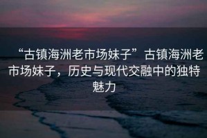 “古鎮(zhèn)海洲老市場妹子”古鎮(zhèn)海洲老市場妹子，歷史與現(xiàn)代交融中的獨特魅力