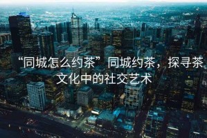 “同城怎么約茶”同城約茶，探尋茶文化中的社交藝術(shù)