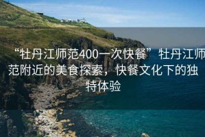 “牡丹江師范400一次快餐”牡丹江師范附近的美食探索，快餐文化下的獨特體驗