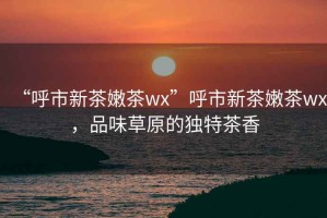 “呼市新茶嫩茶wx”呼市新茶嫩茶wx，品味草原的獨特茶香