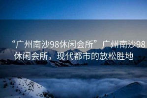 “廣州南沙98休閑會所”廣州南沙98休閑會所，現(xiàn)代都市的放松勝地