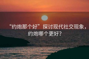 “約炮那個(gè)好”探討現(xiàn)代社交現(xiàn)象，約炮哪個(gè)更好？