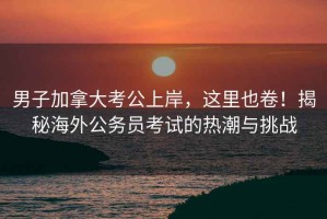 男子加拿大考公上岸，這里也卷！揭秘海外公務(wù)員考試的熱潮與挑戰(zhàn)