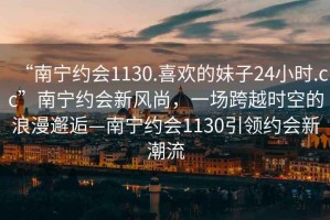 “南寧約會1130.喜歡的妹子24小時.cc”南寧約會新風尚，一場跨越時空的浪漫邂逅—南寧約會1130引領約會新潮流