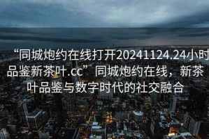“同城炮約在線打開(kāi)20241124.24小時(shí)品鑒新茶葉.cc”同城炮約在線，新茶葉品鑒與數(shù)字時(shí)代的社交融合