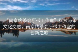 “南京約茶會所帶工作室”科技與茶文化交融，南京約茶會所帶工作室的創(chuàng)新之旅