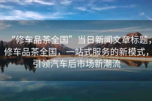 “修車品茶全國”當(dāng)日新聞文章標(biāo)題，修車品茶全國，一站式服務(wù)的新模式，引領(lǐng)汽車后市場新潮流