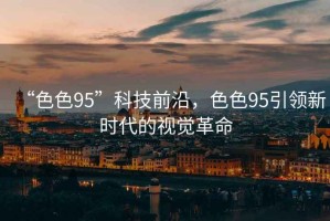 “色色95”科技前沿，色色95引領(lǐng)新時代的視覺革命