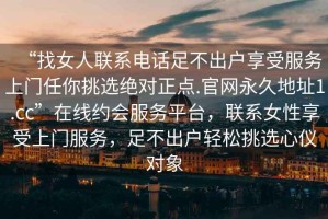 “找女人聯(lián)系電話足不出戶享受服務上門任你挑選絕對正點.官網(wǎng)永久地址1.cc”在線約會服務平臺，聯(lián)系女性享受上門服務，足不出戶輕松挑選心儀對象