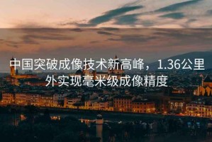 中國(guó)突破成像技術(shù)新高峰，1.36公里外實(shí)現(xiàn)毫米級(jí)成像精度