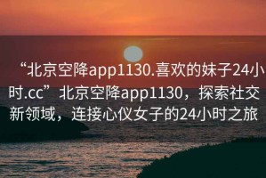 “北京空降app1130.喜歡的妹子24小時(shí).cc”北京空降app1130，探索社交新領(lǐng)域，連接心儀女子的24小時(shí)之旅
