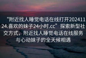 “附近找人睡覺電話在線打開20241124.喜歡的妹子24小時.cc”探索新型社交方式，附近找人睡覺電話在線服務(wù)與心動妹子的全天候相遇